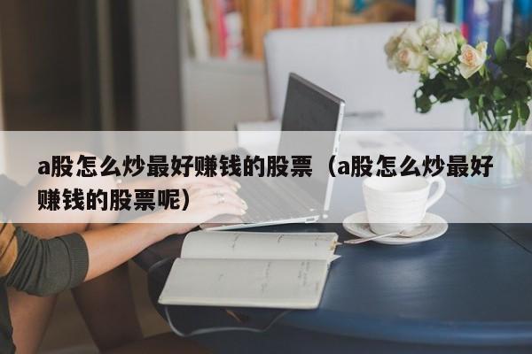 a股怎么炒最好赚钱的股票（a股怎么炒最好赚钱的股票呢）