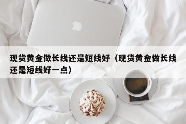 现货黄金做长线还是短线好（现货黄金做长线还是短线好一点）