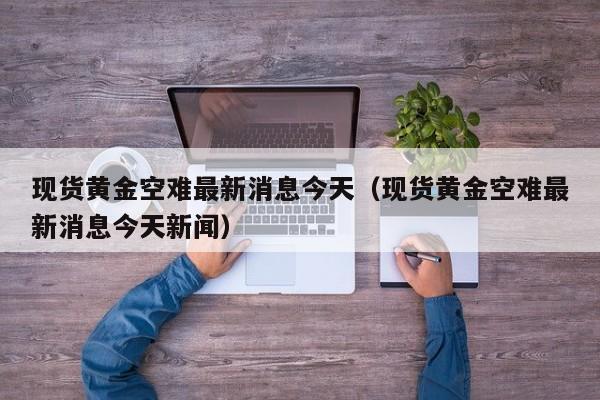 现货黄金空难最新消息今天（现货黄金空难最新消息今天新闻）