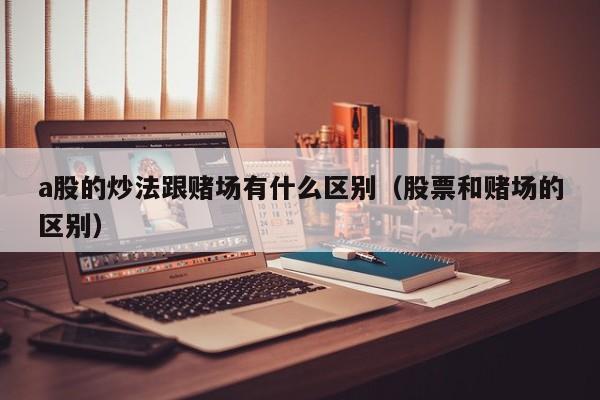 a股的炒法跟赌场有什么区别（股票和赌场的区别）