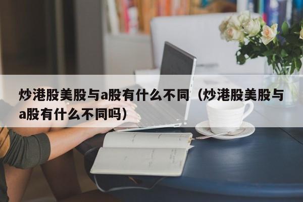 炒港股美股与a股有什么不同（炒港股美股与a股有什么不同吗）