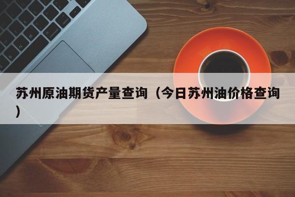 苏州原油期货产量查询（今日苏州油价格查询）