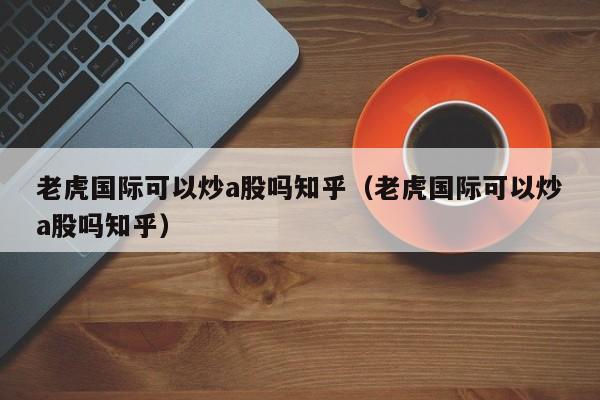 老虎国际可以炒a股吗知乎（老虎国际可以炒a股吗知乎）