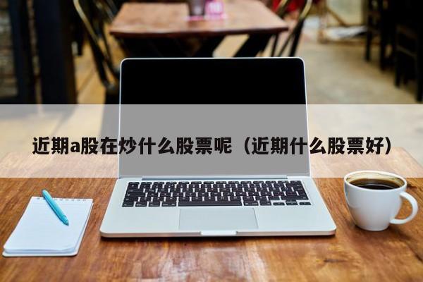 近期a股在炒什么股票呢（近期什么股票好）