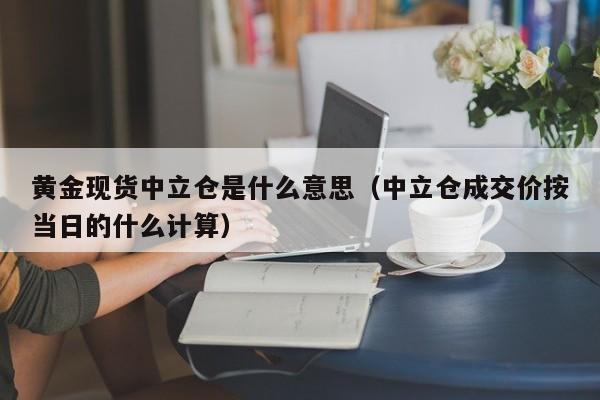 黄金现货中立仓是什么意思（中立仓成交价按当日的什么计算）