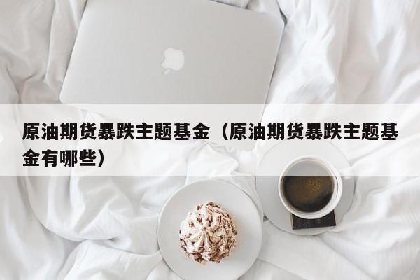 原油期货暴跌主题基金（原油期货暴跌主题基金有哪些）