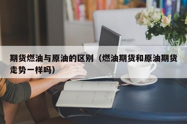 期货燃油与原油的区别（燃油期货和原油期货走势一样吗）