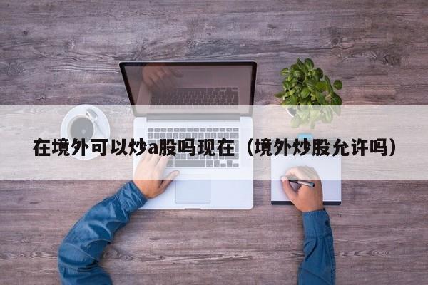 在境外可以炒a股吗现在（境外炒股允许吗）