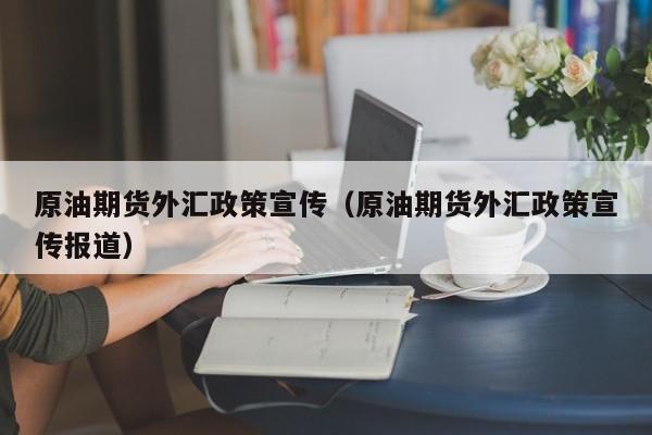 原油期货外汇政策宣传（原油期货外汇政策宣传报道）