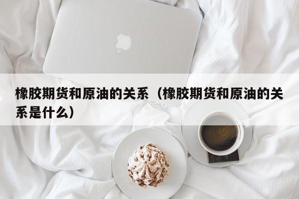 橡胶期货和原油的关系（橡胶期货和原油的关系是什么）