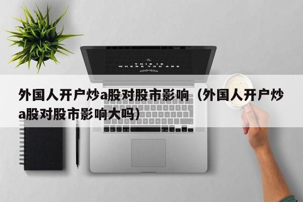 外国人开户炒a股对股市影响（外国人开户炒a股对股市影响大吗）