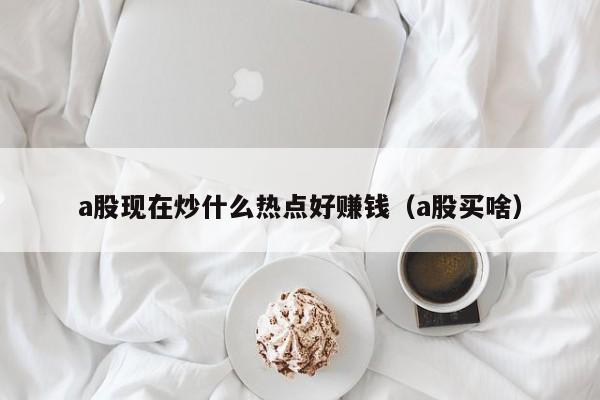 a股现在炒什么热点好赚钱（a股买啥）