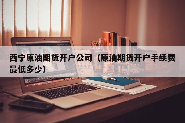 西宁原油期货开户公司（原油期货开户手续费最低多少）