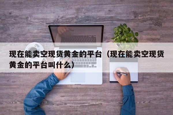 现在能卖空现货黄金的平台（现在能卖空现货黄金的平台叫什么）