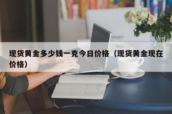 现货黄金多少钱一克今日价格（现货黄金现在价格）