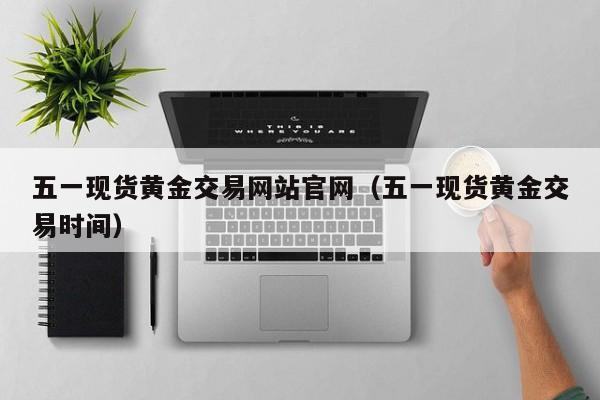 五一现货黄金交易网站官网（五一现货黄金交易时间）