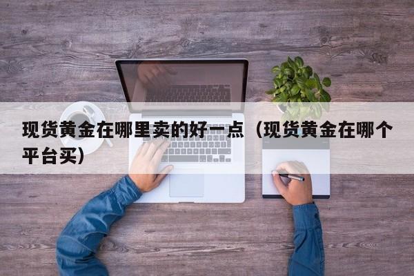 现货黄金在哪里卖的好一点（现货黄金在哪个平台买）