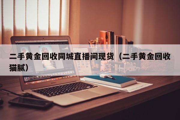 二手黄金回收同城直播间现货（二手黄金回收猫腻）