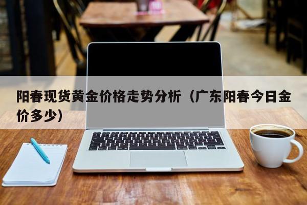 阳春现货黄金价格走势分析（广东阳春今日金价多少）