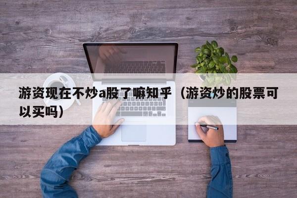 游资现在不炒a股了嘛知乎（游资炒的股票可以买吗）