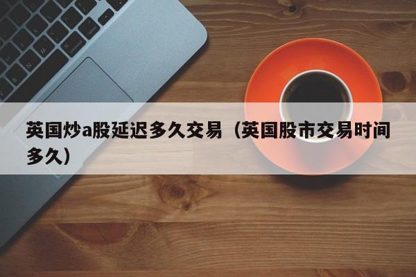 英国炒a股延迟多久交易（英国股市交易时间多久）