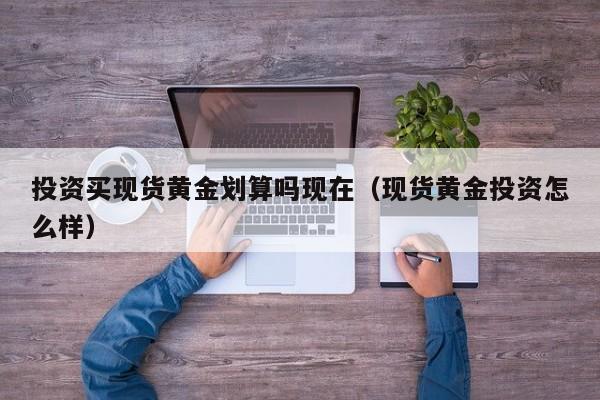 投资买现货黄金划算吗现在（现货黄金投资怎么样）