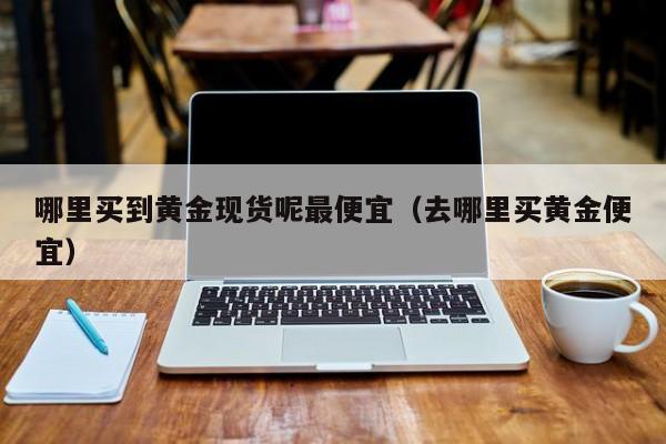 哪里买到黄金现货呢最便宜（去哪里买黄金便宜）