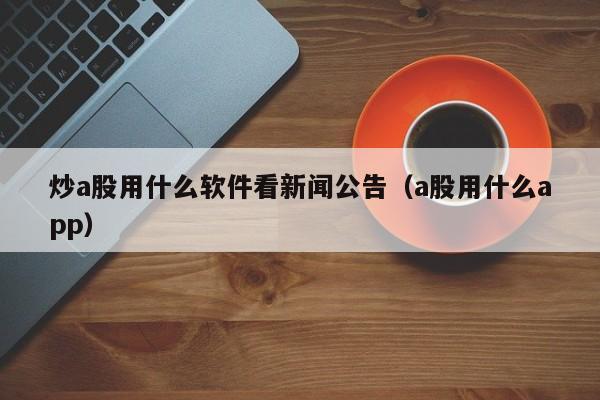炒a股用什么软件看新闻公告（a股用什么app）