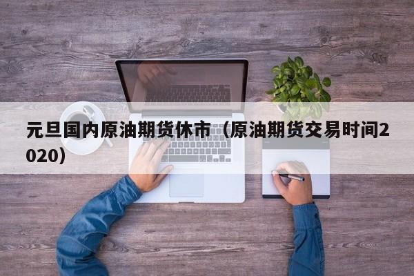 元旦国内原油期货休市（原油期货交易时间2020）