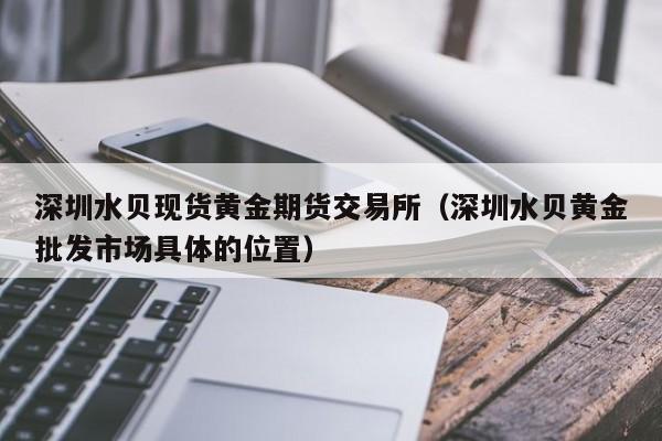 深圳水贝现货黄金期货交易所（深圳水贝黄金批发市场具体的位置）