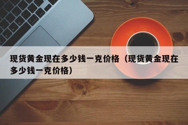 现货黄金现在多少钱一克价格（现货黄金现在多少钱一克价格）