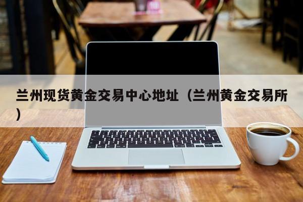 兰州现货黄金交易中心地址（兰州黄金交易所）