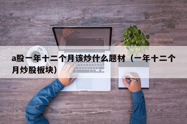 a股一年十二个月该炒什么题材（一年十二个月炒股板块）