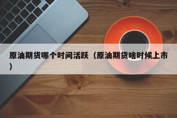 原油期货哪个时间活跃（原油期货啥时候上市）