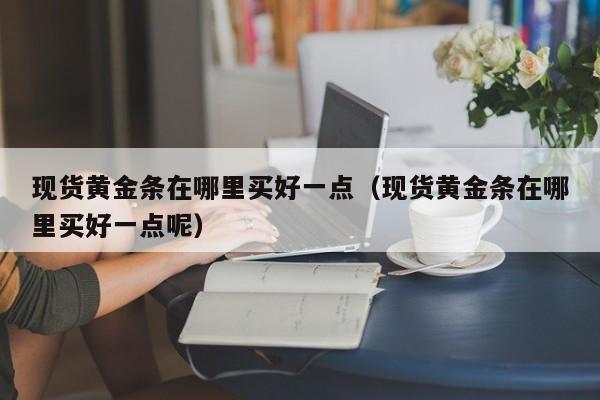 现货黄金条在哪里买好一点（现货黄金条在哪里买好一点呢）