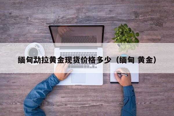 缅甸勐拉黄金现货价格多少（缅甸 黄金）