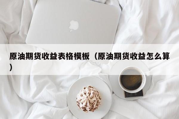 原油期货收益表格模板（原油期货收益怎么算）