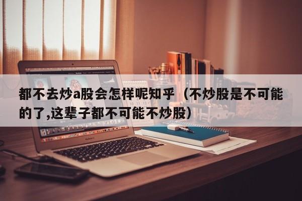 都不去炒a股会怎样呢知乎（不炒股是不可能的了,这辈子都不可能不炒股）