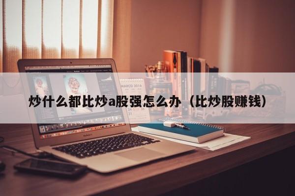 炒什么都比炒a股强怎么办（比炒股赚钱）