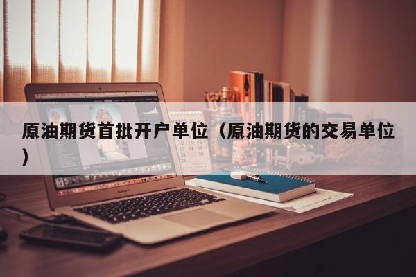 原油期货首批开户单位（原油期货的交易单位）