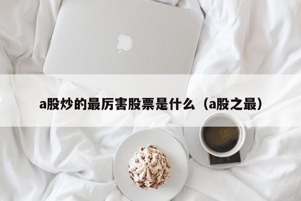 a股炒的最厉害股票是什么（a股之最）