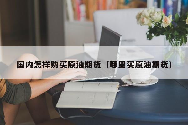 国内怎样购买原油期货（哪里买原油期货）