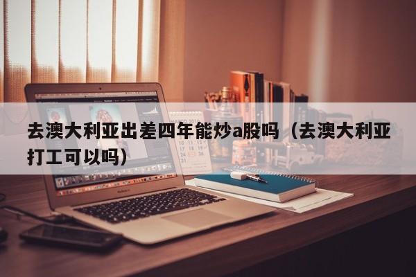去澳大利亚出差四年能炒a股吗（去澳大利亚打工可以吗）