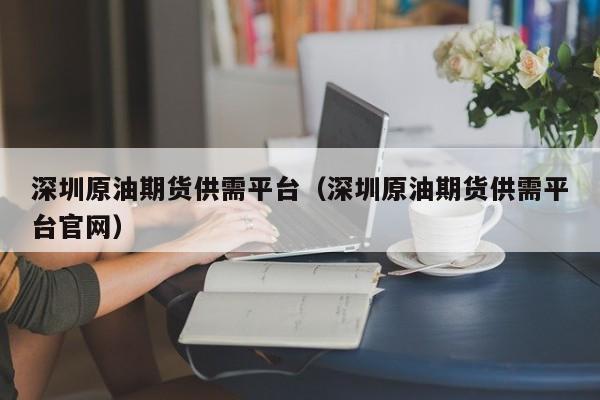 深圳原油期货供需平台（深圳原油期货供需平台官网）