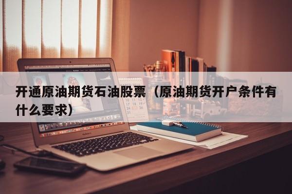 开通原油期货石油股票（原油期货开户条件有什么要求）
