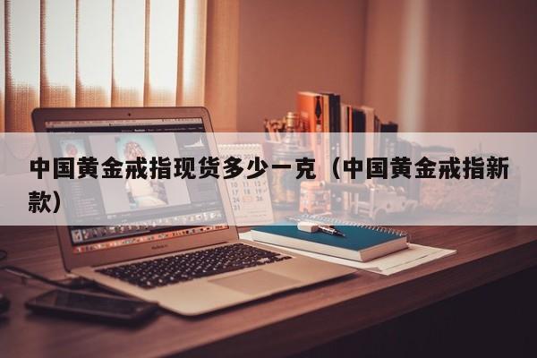 中国黄金戒指现货多少一克（中国黄金戒指新款）