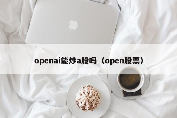 openai能炒a股吗（open股票）