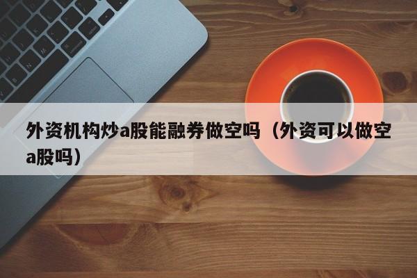 外资机构炒a股能融券做空吗（外资可以做空a股吗）