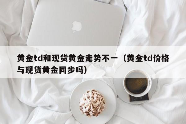 黄金td和现货黄金走势不一（黄金td价格与现货黄金同步吗）