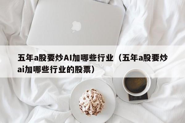 五年a股要炒AI加哪些行业（五年a股要炒ai加哪些行业的股票）